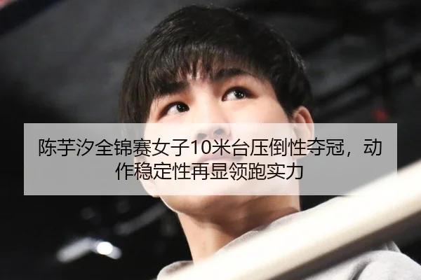 陈芋汐全锦赛女子10米台压倒性夺冠，动作稳定性再显领跑实力