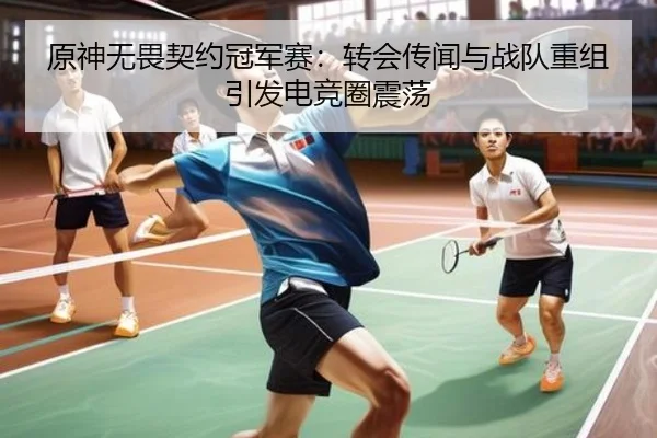 原神无畏契约冠军赛：转会传闻与战队重组引发电竞圈震荡