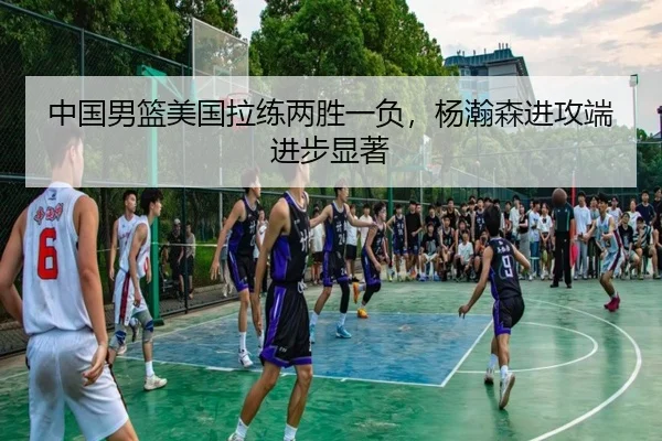 中国男篮美国拉练两胜一负，杨瀚森进攻端进步显著