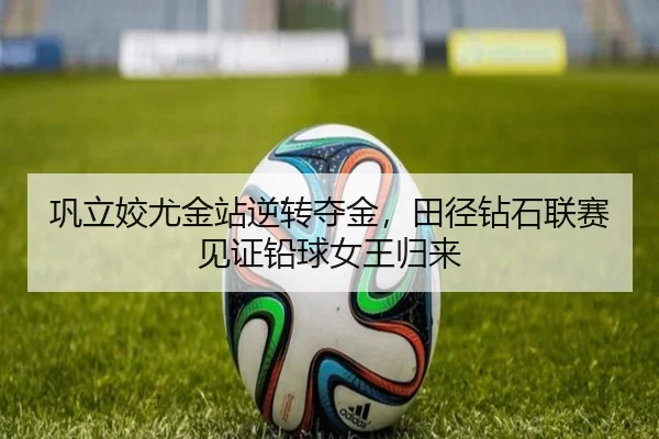 巩立姣尤金站逆转夺金，田径钻石联赛见证铅球女王归来