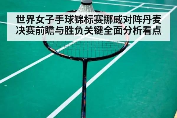 世界女子手球锦标赛挪威对阵丹麦决赛前瞻与胜负关键全面分析看点